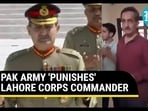 PAK ARMY 'PUNISHES' LAHORE CORPS COMMANDER PAK ARMY 'PUNISHES' LAHORE CORPS COMMANDER