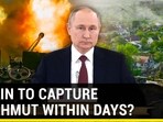 PUTIN TO CAPTURE BAKHMUT WITHIN DAYS?