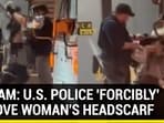 ON CAM: U.S. POLICE 'FORCIBLY' REMOVE WOMAN'S HEADSCARF ON CAM: U.S. POLICE 'FORCIBLY' REMOVE WOMAN'S HEADSCARF