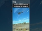 Arizona Rescue: Crew Saves Person Stranded on Top of Vehicle in Dramatic Emergency Operation